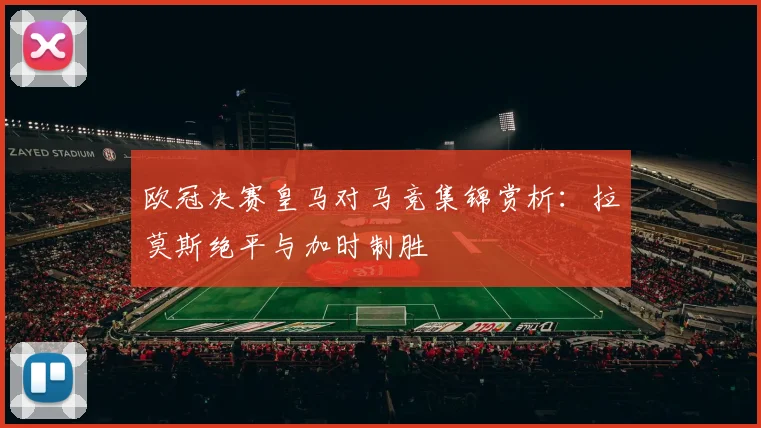 欧冠决赛皇马对马竞集锦赏析:拉莫斯绝平与加时制胜