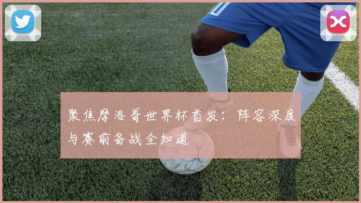 聚焦摩洛哥世界杯首发:阵容深度与赛前备战全知道