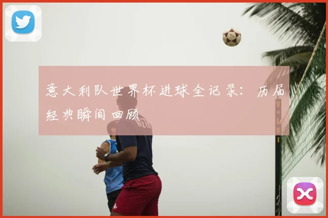 意大利队世界杯进球全记录:历届经典瞬间回顾