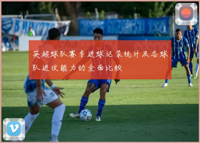 英超球队赛季进球记录统计及各球队进攻能力的全面比较